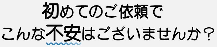 初めてのご依頼でこんな不安はございませんか?